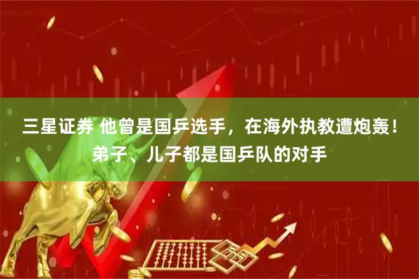 三星证券 他曾是国乒选手，在海外执教遭炮轰！弟子、儿子都是国乒队的对手