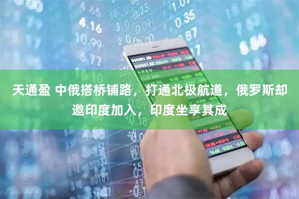 天通盈 中俄搭桥铺路，打通北极航道，俄罗斯却邀印度加入，印度坐享其成
