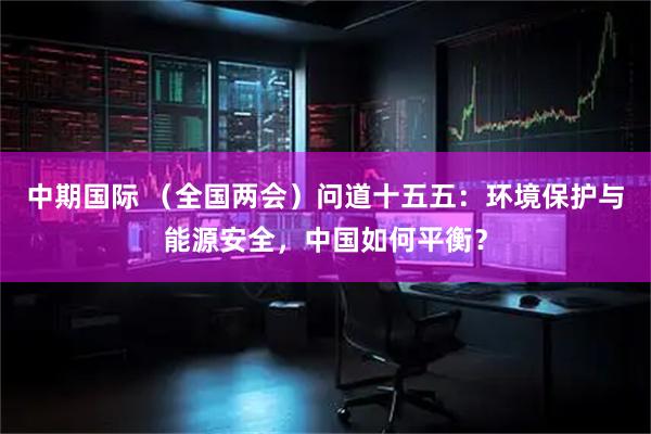 中期国际 （全国两会）问道十五五：环境保护与能源安全，中国如何平衡？