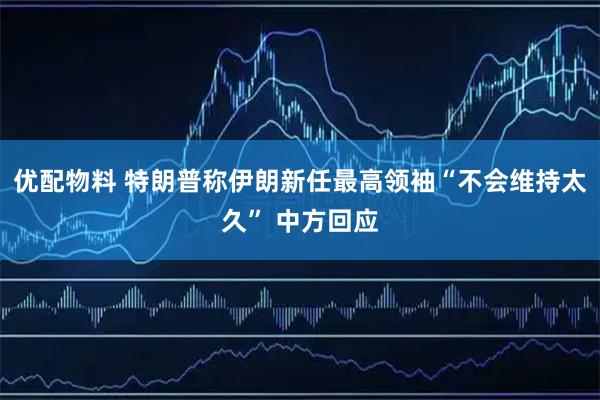 优配物料 特朗普称伊朗新任最高领袖“不会维持太久” 中方回应
