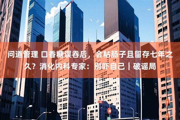 问道管理 口香糖误吞后，会粘肠子且留存七年之久？消化内科专家：别吓自己｜破谣局