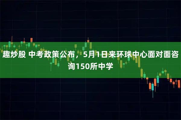 趣炒股 中考政策公布，5月1日来环球中心面对面咨询150所中学
