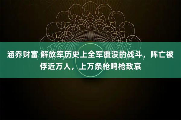 涵乔财富 解放军历史上全军覆没的战斗，阵亡被俘近万人，上万条枪鸣枪致哀