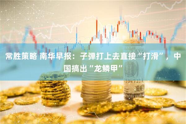 常胜策略 南华早报：子弹打上去直接“打滑”，中国搞出“龙鳞甲”