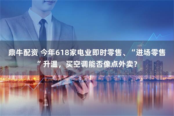 鼎牛配资 今年618家电业即时零售、“进场零售”升温，买空调能否像点外卖？