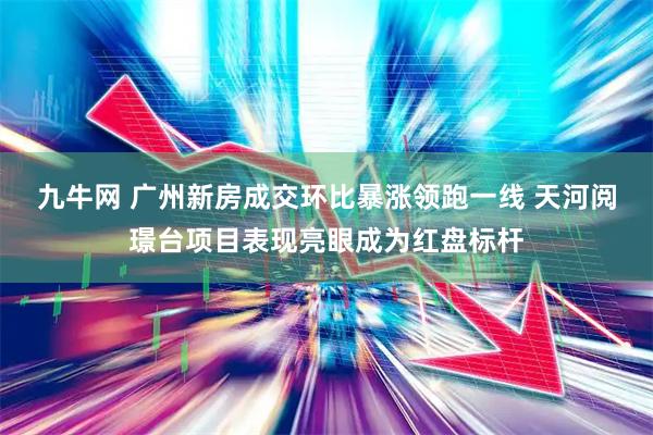 九牛网 广州新房成交环比暴涨领跑一线 天河阅璟台项目表现亮眼成为红盘标杆