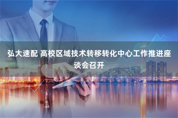 弘大速配 高校区域技术转移转化中心工作推进座谈会召开